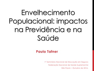 Envelhecimento
Populacional: impactos
na Previdência e na
Saúde
Paulo Tafner
1º Seminário Nacional de Educação em Seguros
Federação Nacional de Saúde Suplementar
São Paulo – Outubro de 2016.
 