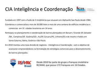 CIA Inteligência e CoordenaçãoFundada em 1997 com a fusão de 3 imobiliárias que atuavam em AlphavilleSao Paulo desde 1984.Coordenou e comercializou mais de 30.000 lotes e mais de uma centena de edifícios residências e comerciais  em 31  cidades brasileiras em 14 anos.Participou no planejamento e coordenação de bairros planejados em Barueri / Grande SP, Salvador /BA , Campinas/SP,  Goiânia/GO , Itu/SP, Caruaru/PE, Linhares/ES e de resorts e hotéis em Santa Catarina, Bahia, Goiânia e São Paulo.Em 2010 montou uma nova divisão de negócios - Inteligência e Coordenação - com o objetivo de assessorar empreendedores na formatação de estratégias comerciais para o desenvolvimento de bairros planejados.Desde 2010 faz parte do grupo a franquia imobiliária RE/MAX, que possui 172 franquias em 16 Estados.