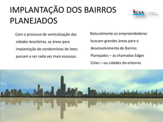 IMPLANTAÇÃO DOS BAIRROS PLANEJADOS      Com o processo de verticalização das cidades brasileiras, as áreas para implantação de condomínios de lotes passam a ser cada vez mais escassas.      Naturalmente os empreendedores buscam grandes áreas para o desenvolvimento de Bairros Planejados – as chamadas Edges Cities – ou cidades do entorno.