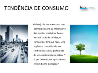TENDÊNCIA DE CONSUMO      O desejo de morar em uma casa permeia o sonho da maior parte das famílias brasileiras. Com a verticalização da cidades, o consumidor terá que  fazer uma opção – a tranquilidade e o sonho da casa ou a praticidade de um apartamento na cidade?  E, por que não, um apartamento em um bairro planejado?