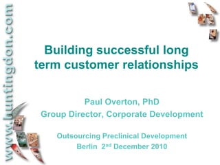 Building successful long
term customer relationships

           Paul Overton, PhD
 Group Director, Corporate Development

    Outsourcing Preclinical Development
         Berlin 2nd December 2010
 
