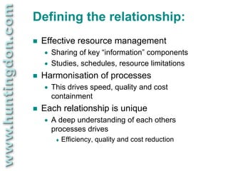 Defining the relationship:
   Effective resource management
       Sharing of key “information” components
       Studies, schedules, resource limitations
   Harmonisation of processes
       This drives speed, quality and cost
        containment
   Each relationship is unique
       A deep understanding of each others
        processes drives
            Efficiency, quality and cost reduction
 