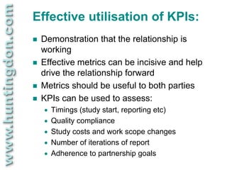 Effective utilisation of KPIs:
   Demonstration that the relationship is
    working
   Effective metrics can be incisive and help
    drive the relationship forward
   Metrics should be useful to both parties
   KPIs can be used to assess:
       Timings (study start, reporting etc)
       Quality compliance
       Study costs and work scope changes
       Number of iterations of report
       Adherence to partnership goals
 
