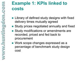 Example 1: KPIs linked to
costs
   Library of defined study designs with fixed
    delivery times mutually agreed
   Study prices negotiated annually and fixed
   Study modifications or amendments are
    recorded, priced and fed back to
    procurement
   Work scope changes expressed as a
    percentage of benchmark study design
    cost
 
