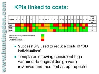 KPIs linked to costs:




   Successfully used to reduce costs of “SD
    individualism”
   Templates showing consistent high
    variance to original design were
    reviewed and modified as appropriate
 