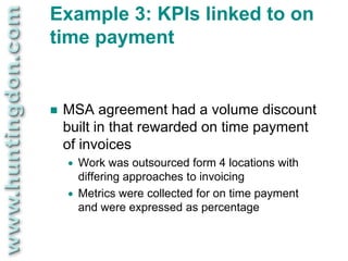 Example 3: KPIs linked to on
time payment


   MSA agreement had a volume discount
    built in that rewarded on time payment
    of invoices
       Work was outsourced form 4 locations with
        differing approaches to invoicing
       Metrics were collected for on time payment
        and were expressed as percentage
 