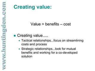 Creating value:


              Value = benefits – cost

   Creating value.....
       Tactical relationships...focus on streamlining
        costs and process
       Strategic relationships...look for mutual
        benefits and working for a co-developed
        solution
 