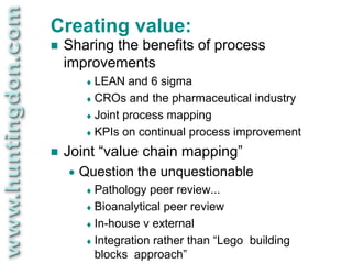 Creating value:
   Sharing the benefits of process
    improvements
          LEAN   and 6 sigma
          CROs and the pharmaceutical industry
          Joint process mapping
          KPIs on continual process improvement

   Joint “value chain mapping”
       Question the unquestionable
          Pathology  peer review...
          Bioanalytical peer review
          In-house v external
          Integration rather than “Lego building
           blocks approach”
 