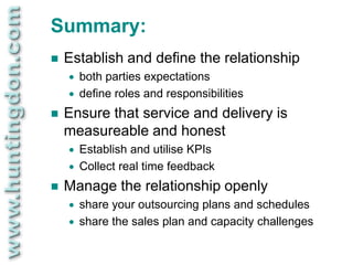 Summary:
   Establish and define the relationship
       both parties expectations
       define roles and responsibilities
   Ensure that service and delivery is
    measureable and honest
       Establish and utilise KPIs
       Collect real time feedback
   Manage the relationship openly
       share your outsourcing plans and schedules
       share the sales plan and capacity challenges
 