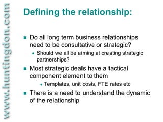 Defining the relationship:

   Do all long term business relationships
    need to be consultative or strategic?
       Should we all be aiming at creating strategic
        partnerships?
   Most strategic deals have a tactical
    component element to them
          Templates,   unit costs, FTE rates etc
   There is a need to understand the dynamic
    of the relationship
 