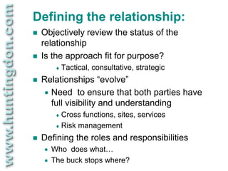 Defining the relationship:
   Objectively review the status of the
    relationship
   Is the approach fit for purpose?
          Tactical,   consultative, strategic
   Relationships “evolve”
     Need to ensure that both parties have

      full visibility and understanding
          Cross functions, sites, services
          Risk management

   Defining the roles and responsibilities
       Who does what…
       The buck stops where?
 