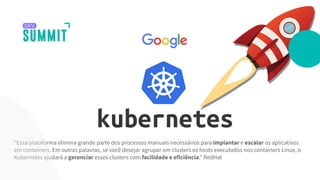 “Essa plataforma elimina grande parte dos processos manuais necessários para implantar e escalar os aplicativos
em containers. Em outras palavras, se você desejar agrupar em clusters os hosts executados nos containers Linux, o
Kubernetes ajudará a gerenciar esses clusters com facilidade e eficiência.” RedHat
 