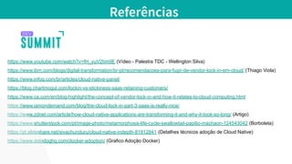 https://www.youtube.com/watch?v=fH_yuV2bm9E (Vídeo - Palestra TDC - Wellington Silva)
https://www.ibm.com/blogs/digital-transformation/br-pt/recomendacoes-para-fugir-de-vendor-lock-in-em-cloud/ (Thiago Viola)
https://www.infoq.com/br/articles/cloud-native-panel/
https://blog.chartmogul.com/lockin-vs-stickiness-saas-retaining-customers/
https://www.ca.com/en/blog-highlight/the-concept-of-vendor-lock-in-and-how-it-relates-to-cloud-computing.html
https://www.iamondemand.com/blog/the-cloud-lock-in-part-3-saas-is-really-nice/
https://www.zdnet.com/article/how-cloud-native-applications-are-transforming-it-and-why-it-took-so-long/ (Artigo)
https://www.shutterstock.com/pt/image-photo/metamorphosis-life-cycle-swallowtail-papilio-machaon-124543042 (Borboleta)
https://pt.slideshare.net/sivachunduru/cloud-native-indepth-81912841 (Detalhes técnicos adoção de Cloud Native)
https://www.datadoghq.com/docker-adoption/ (Grafico Adoção Docker)
Referências
 