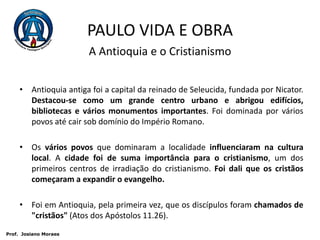 PAULO VIDA E OBRAA Antioquia e o CristianismoAntioquia antiga foi a capital da reinado de Seleucida, fundada por Nicator. Destacou-se como um grande centro urbano e abrigou edifícios, bibliotecas e vários monumentos importantes. Foi dominada por vários povos até cair sob domínio do Império Romano. Os vários povos que dominaram a localidade influenciaram na cultura local. A cidade foi de suma importância para o cristianismo, um dos primeiros centros de irradiação do cristianismo. Foi dali que os cristãos começaram a expandir o evangelho.Foi em Antioquia, pela primeira vez, que os discípulos foram chamados de "cristãos" (Atos dos Apóstolos 11.26). Prof.  JosianoMoraes