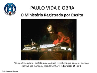 PAULO VIDA E OBRAO Ministério Registrado por Escrito“Se alguém cuida ser profeta, ou espiritual, reconheça que as coisas que vos escrevo são mandamentos do Senhor”. (1 Coríntios 14 : 37 ) Prof.  JosianoMoraes
