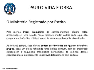 PAULO VIDA E OBRAO Ministério Registrado por EscritoPelo menos trezes exemplares da correspondência paulina estão preservados e, sem dúvida, Paulo escreveu muitas outras cartas que não chegaram até nós. Seu ministério escrito demonstra bastante diversidade. Ao mesmo tempo, suas cartas podem ser divididas em quatro diferentes grupos, cada um deles refletindo uma ênfase comum. Tem-se procurado estabelecer a sequência cronológica aproximada do registro dessas epístolas; mas é praticamente impossível determiná-la com certeza. Prof.  JosianoMoraes