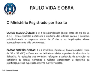 PAULO VIDA E OBRAO Ministério Registrado por EscritoCARTAS ESCATOLÓGICAS: 1 e 2 Tessalonicenses (data: cerca de 50 ou 51 d.C.) – Essas epístolas enfatizam a doutrina das últimas coisas e enfocam principalmente a segunda vinda de Cristo e as implicações desse acontecimento na vida dos crentes.CARTAS SOTERIOLÓGICAS: 1 e 2 Coríntios, Gálatas e Romanos (data: cerca de 55 a 58 d.C.) – Essas cartas delineiam vários aspectos da doutrina da Salvação. As epístolas aos coríntios reforçam a aplicação da salvação no cotidiano da igreja; Romanos e Gálatas apresentam a doutrina da justificação e sua expressão externa no viver cristão. Prof.  JosianoMoraes