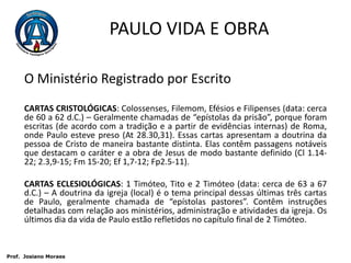 PAULO VIDA E OBRAO Ministério Registrado por EscritoCARTAS CRISTOLÓGICAS: Colossenses, Filemom, Efésios e Filipenses (data: cerca de 60 a 62 d.C.) – Geralmente chamadas de “epístolas da prisão”, porque foram escritas (de acordo com a tradição e a partir de evidências internas) de Roma, onde Paulo esteve preso (At 28.30,31). Essas cartas apresentam a doutrina da pessoa de Cristo de maneira bastante distinta. Elas contêm passagens notáveis que destacam o caráter e a obra de Jesus de modo bastante definido (Cl 1.14-22; 2.3,9-15; Fm 15-20; Ef 1,7-12; Fp2.5-11).CARTAS ECLESIOLÓGICAS: 1 Timóteo, Tito e 2 Timóteo (data: cerca de 63 a 67 d.C.) – A doutrina da igreja (local) é o tema principal dessas últimas três cartas de Paulo, geralmente chamada de “epístolas pastores”. Contêm instruções detalhadas com relação aos ministérios, administração e atividades da igreja. Os últimos dia da vida de Paulo estão refletidos no capítulo final de 2 Timóteo. Prof.  JosianoMoraes