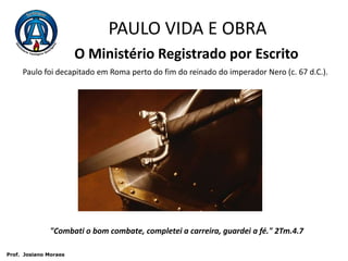 PAULO VIDA E OBRAO Ministério Registrado por EscritoPaulo foi decapitado em Roma perto do fim do reinado do imperador Nero (c. 67 d.C.)."Combati o bom combate, completei a carreira, guardei a fé." 2Tm.4.7 Prof.  JosianoMoraes