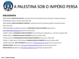 A PALESTINA SOB O IMPÉRIO PERSABIBLIOGRAFIABÍBLIA SAGRADA. BÍBLIA DE ESTUDO VIDA. Tradução de João Ferreira de Almeida, Revista e Atualizada, 2ª edição, publicada por Sociedade Bíblica do Brasil. São Paulo: Editora Vida, 1999. BÍBLIA SAGRADA. BÍBLIA DE REFERÊNCIA THOMPSON. Tradução de João Ferreira de Almeida, Edição Contemporânea. Flórida: Editora Vida, 1999. BIBLIOTECA BÍBLICA. Sua Biblioteca Cristã Virtual. INTRODUÇÃO AO NOVO TESTAMENTO. Disponível em:< http://bibliotecabiblica.blogspot.com/> Acesso em julho de 2011. DUNNETT, Walter M. PANORAMA DO NOVO TESTAMENTO– Curso Vida Nova de Teologia Básica; v. 3. São Paulo: Vida Nova, 2005GUNDRY, Robert H. PANORAMA DO NOVO TESTAMENTO. São Paulo: Vida Nova, 1998. HALE, Broadus David. INTRODUÇÃO AO ESTUDO DO NOVO TESTAMENTO. Rio de Janeiro: JUERP, 1983. PACKER, J.L. TENNEY, Merril C. WHITE, William. O MUNDO DO NOVO TESTAMENTO. São Paulo: Vida Nova, 2006. PERSPECTIVA DE VIDA.  NOVO TESTAMENTO. Disponível em:< http://jadai.sites.uol.com.br/> Acesso em julho de 2011.HISTÓRIA DE ROMA. Disponível em:<http://www.culturabrasil.pro.br/roma.htm >Acesso em agosto de 2011. PORTAL POSITIVO. Disponível em:< http://www.portalpositivo.com.br/ >Acesso em agosto de 2011.  Prof.  JosianoMoraes