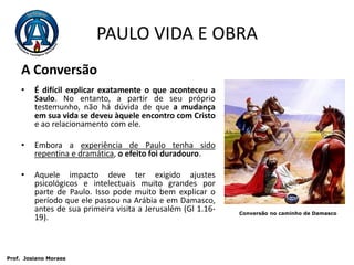 PAULO VIDA E OBRAA Conversão   É difícil explicar exatamente o que aconteceu a Saulo. No entanto, a partir de seu próprio testemunho, não há dúvida de que a mudança em sua vida se deveu àquele encontro com Cristo e ao relacionamento com ele.  Embora a experiência de Paulo tenha sido repentina e dramática, o efeito foi duradouro. Aquele impacto deve ter exigido ajustes psicológicos e intelectuais muito grandes por parte de Paulo. Isso pode muito bem explicar o período que ele passou na Arábia e em Damasco, antes de sua primeira visita a Jerusalém (Gl 1.16-19). Conversão no caminho de Damasco Prof.  JosianoMoraes