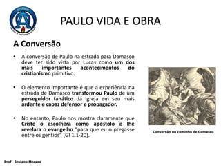 PAULO VIDA E OBRAA Conversão  A conversão de Paulo na estrada para Damasco deve ter sido vista por Lucas como um dos mais importantes acontecimentos do cristianismo primitivo.O elemento importante é que a experiência na estrada de Damasco transformou Paulo de um perseguidor fanático da igreja em seu mais ardente e capaz defensor e propagador.No entanto, Paulo nos mostra claramente que Cristo o escolhera como apóstolo e lhe revelara o evangelho “para que eu o pregasse entre os gentios” (Gl 1.1-20).Conversão no caminho de Damasco Prof.  JosianoMoraes