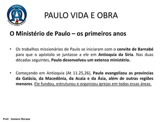 PAULO VIDA E OBRAO Ministério de Paulo – os primeiros anosOs trabalhos missionários de Paulo se iniciaram com o convite de Barnabé para que o apóstolo se juntasse a ele em Antioquia da Síria. Nas duas décadas seguintes, Paulo desenvolveu um extenso ministério.Começando em Antioquia (At 11.25,26), Paulo evangelizou as províncias da Galácia, da Macedônia, da Acaia e da Ásia, além de outras regiões menores. Ele fundou, estruturou e organizou igrejas em todas essas áreas. Prof.  JosianoMoraes