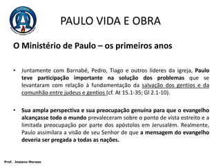 PAULO VIDA E OBRAO Ministério de Paulo – os primeiros anosJuntamente com Barnabé, Pedro, Tiago e outros líderes da igreja, Paulo teve participação importante na solução dos problemas que se levantaram com relação à fundamentação da salvação dos gentios e da comunhão entre judeus e gentios (cf. At 15.1-35; Gl 2.1-10). Sua ampla perspectiva e sua preocupação genuína para que o evangelho alcançasse todo o mundo prevaleceram sobre o ponto de vista estreito e a limitada preocupação por parte dos apóstolos em Jerusalém. Realmente, Paulo assimilara a visão de seu Senhor de que a mensagem do evangelho deveria ser pregada a todas as nações. Prof.  JosianoMoraes