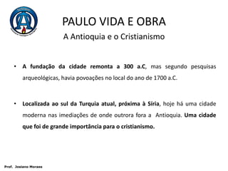 PAULO VIDA E OBRAA Antioquia e o CristianismoA fundação da cidade remonta a 300 a.C, mas segundo pesquisas arqueológicas, havia povoações no local do ano de 1700 a.C.Localizada ao sul da Turquia atual, próxima à Síria, hoje há uma cidade moderna nas imediações de onde outrora fora a  Antioquia. Uma cidade que foi de grande importância para o cristianismo. Prof.  JosianoMoraes