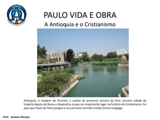 PAULO VIDA E OBRAA Antioquia e o CristianismoAntioquia, à margem do Orontes, a capital da província romana da Síria, terceira cidade do Império depois de Roma e Alexandria ocupa um importante lugar na história do Cristianismo. Foi aqui que Paulo de Tarso pregou o seu primeiro sermão cristão (numa sinagoga Prof.  JosianoMoraes