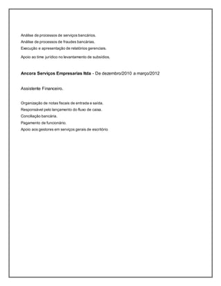 Análise de processos de serviços bancários.
Análise de processos de fraudes bancárias.
Execução e apresentação de relatórios gerenciais.
Apoio ao time jurídico no levantamento de subsídios.
Ancora Serviços Empresarias ltda - De dezembro/2010 a março/2012
Assistente Financeiro.
Organização de notas fiscais de entrada e saída.
Responsável pelo lançamento do fluxo de caixa.
Conciliação bancária.
Pagamento de funcionário.
Apoio aos gestores em serviços gerais de escritório
 