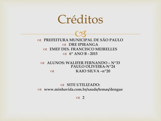  PREFEITURA MUNICIPAL DE SÃO PAULO
 DRE IPIRANGA
 EMEF DES. FRANCISCO MEIRELLES
 6º ANO B - 2015
 ALUNOS: WALIFER FERNANDO – Nº33
PAULO OLIVEIRA-Nº24
 KAIO SILVA –nº20
 SITE UTILIZADO:
 www.minhavida.com.br/saude/temas/dengue
 2
Créditos
 