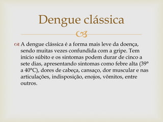 
 A dengue clássica é a forma mais leve da doença,
sendo muitas vezes confundida com a gripe. Tem
início súbito e os sintomas podem durar de cinco a
sete dias, apresentando sintomas como febre alta (39°
a 40°C), dores de cabeça, cansaço, dor muscular e nas
articulações, indisposição, enojos, vômitos, entre
outros.
Dengue clássica
 