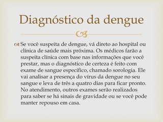 
 Se você suspeita de dengue, vá direto ao hospital ou
clínica de saúde mais próxima. Os médicos farão a
suspeita clínica com base nas informações que você
prestar, mas o diagnóstico de certeza é feito com
exame de sangue específico, chamado sorologia. Ele
vai analisar a presença do vírus da dengue no seu
sangue e leva de três a quatro dias para ficar pronto.
No atendimento, outros exames serão realizados
para saber se há sinais de gravidade ou se você pode
manter repouso em casa.
Diagnóstico da dengue
 