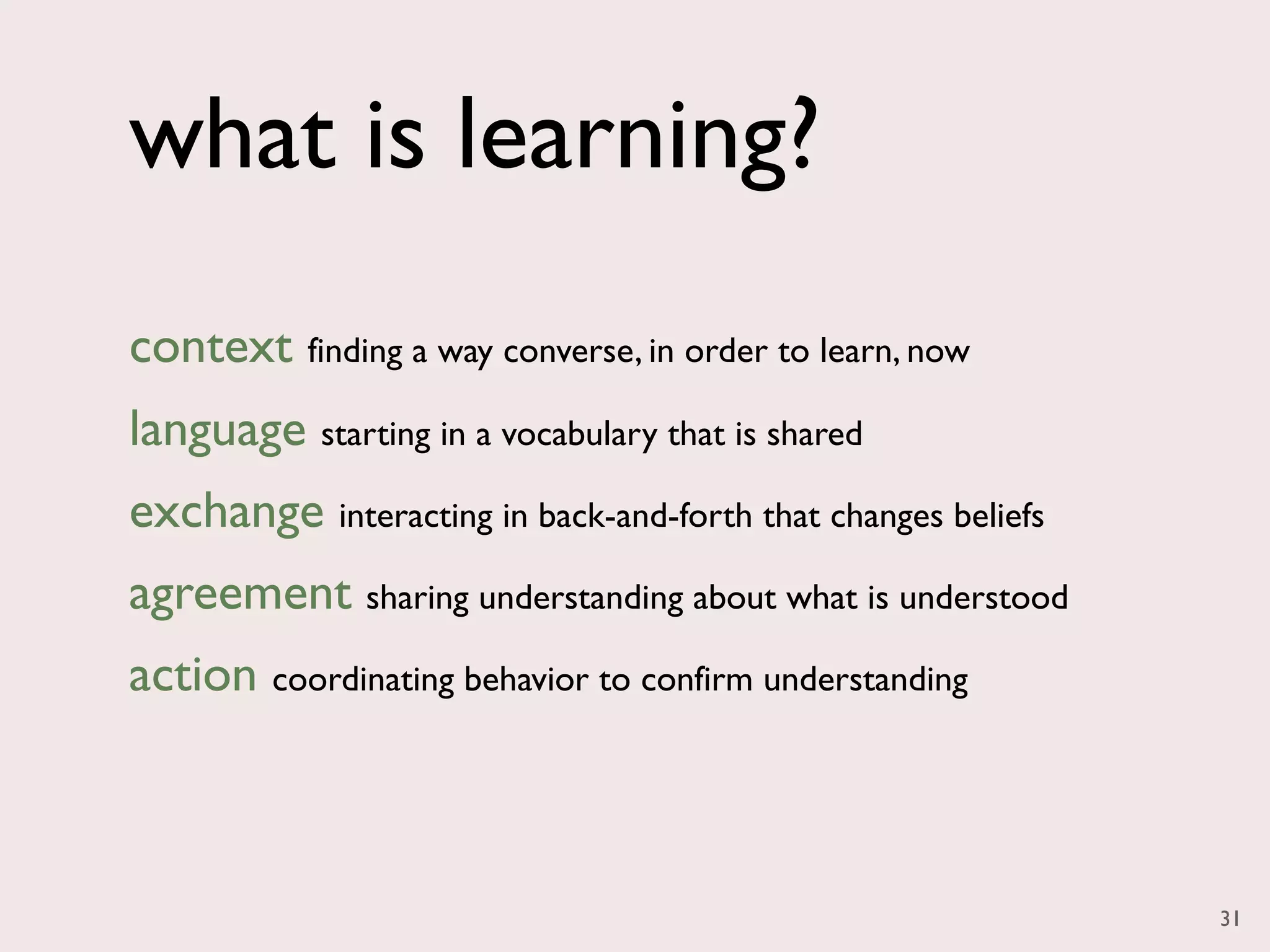 what is learning?
context finding a way converse, in order to learn, now
language starting in a vocabulary that is shared
exchange interacting in back-and-forth that changes beliefs
agreement sharing understanding about what is understood
action coordinating behavior to confirm understanding



                                                              31
 