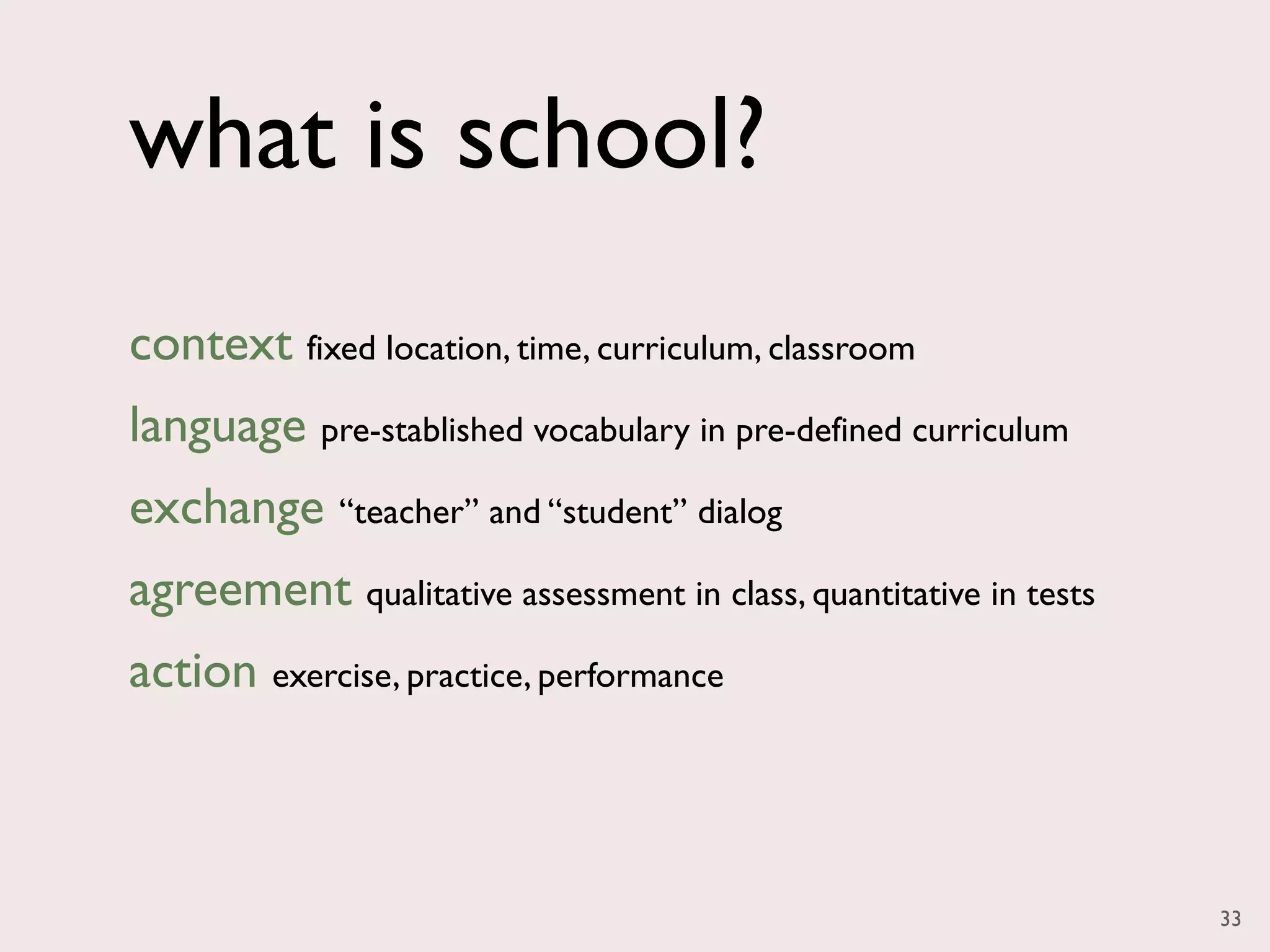 what is school?
context fixed location, time, curriculum, classroom
language pre-stablished vocabulary in pre-defined curriculum
exchange “teacher” and “student” dialog
agreement qualitative assessment in class, quantitative in tests
action exercise, practice, performance



                                                                   33
 