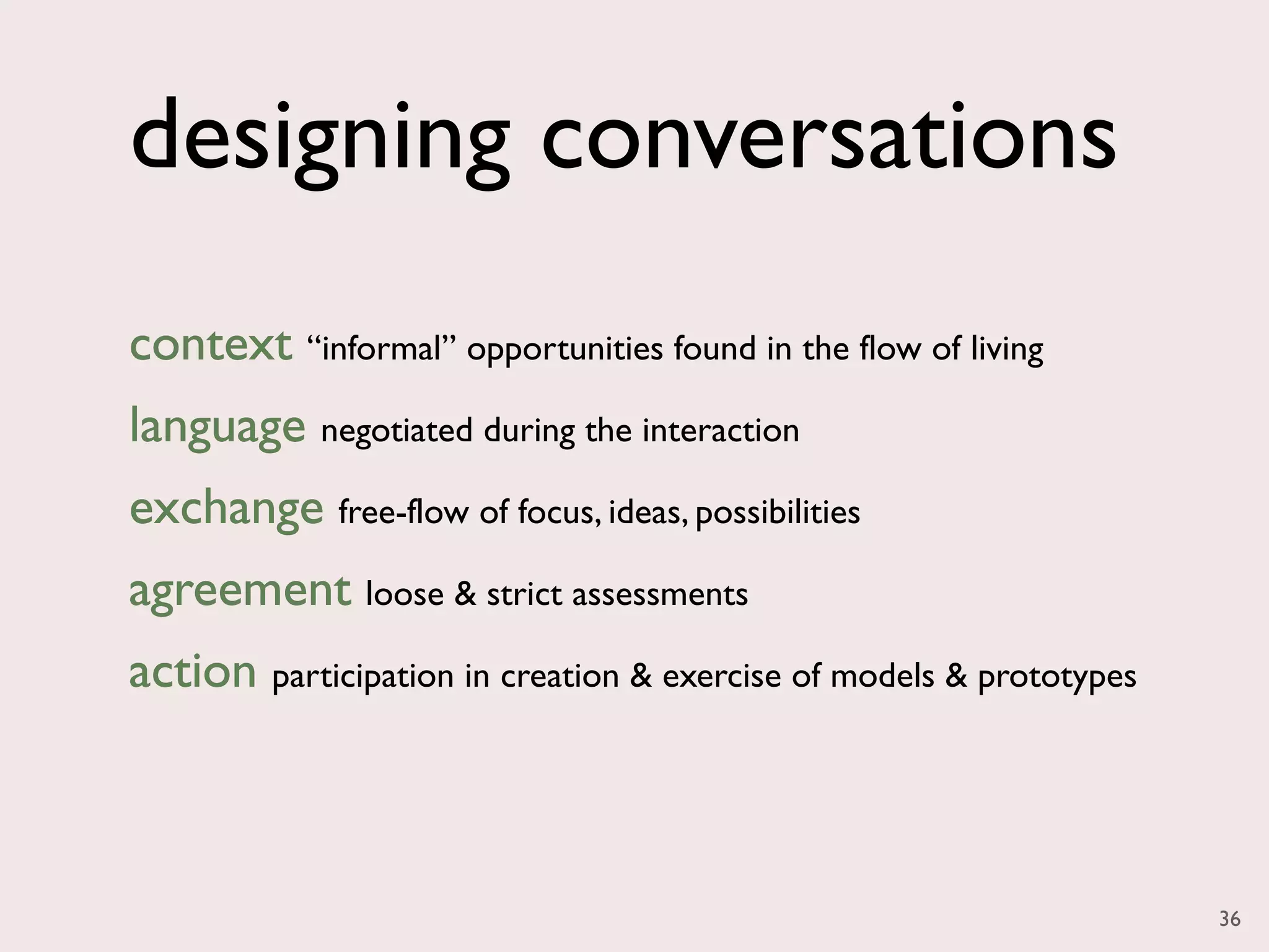 designing conversations
context “informal” opportunities found in the flow of living
language negotiated during the interaction
exchange free-flow of focus, ideas, possibilities
agreement loose & strict assessments
action participation in creation & exercise of models & prototypes



                                                                     36
 