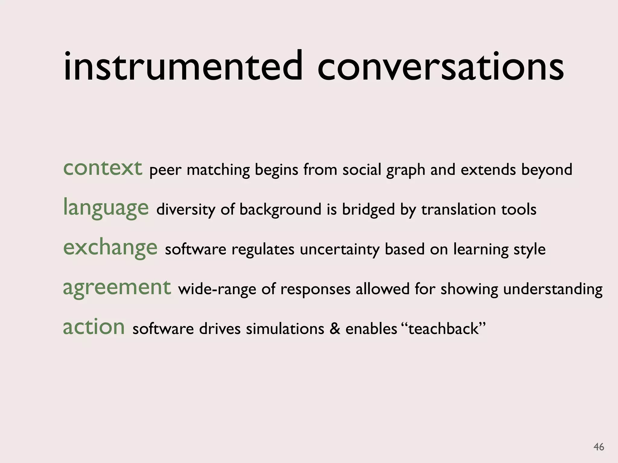instrumented conversations

context peer matching begins from social graph and extends beyond
language diversity of background is bridged by translation tools
exchange software regulates uncertainty based on learning style
agreement wide-range of responses allowed for showing understanding
action software drives simulations & enables “teachback”



                                                                    46
 