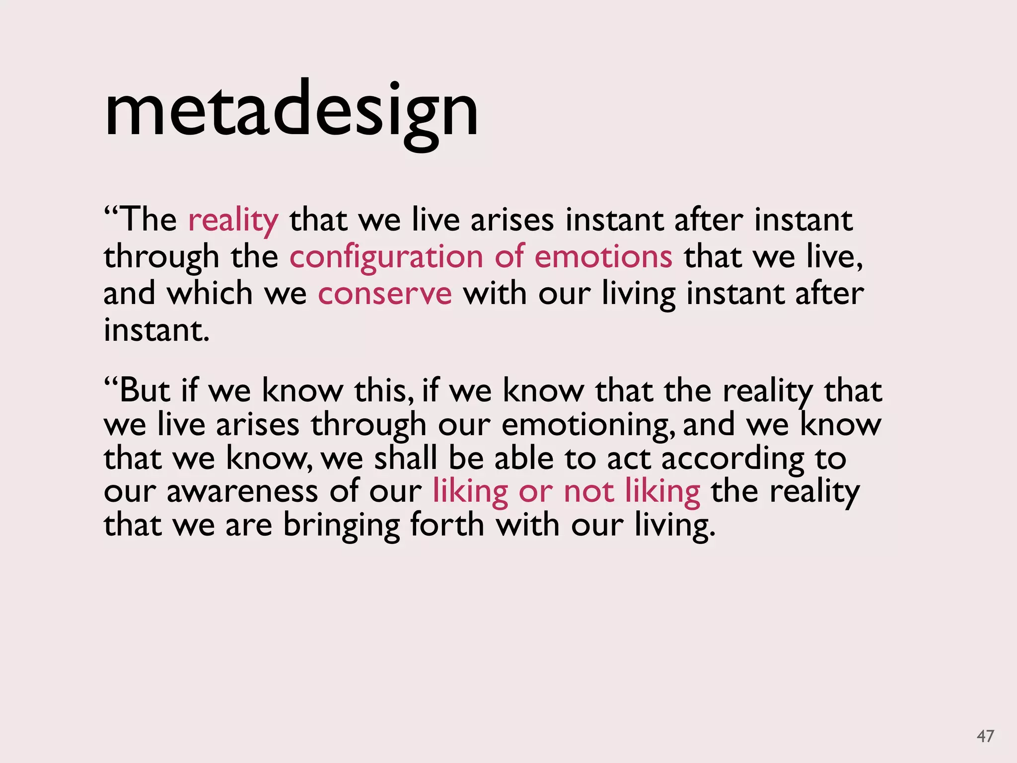metadesign
“The reality that we live arises instant after instant
through the configuration of emotions that we live,
and which we conserve with our living instant after
instant.
“But if we know this, if we know that the reality that
we live arises through our emotioning, and we know
that we know, we shall be able to act according to
our awareness of our liking or not liking the reality
that we are bringing forth with our living.




                                                         47
 