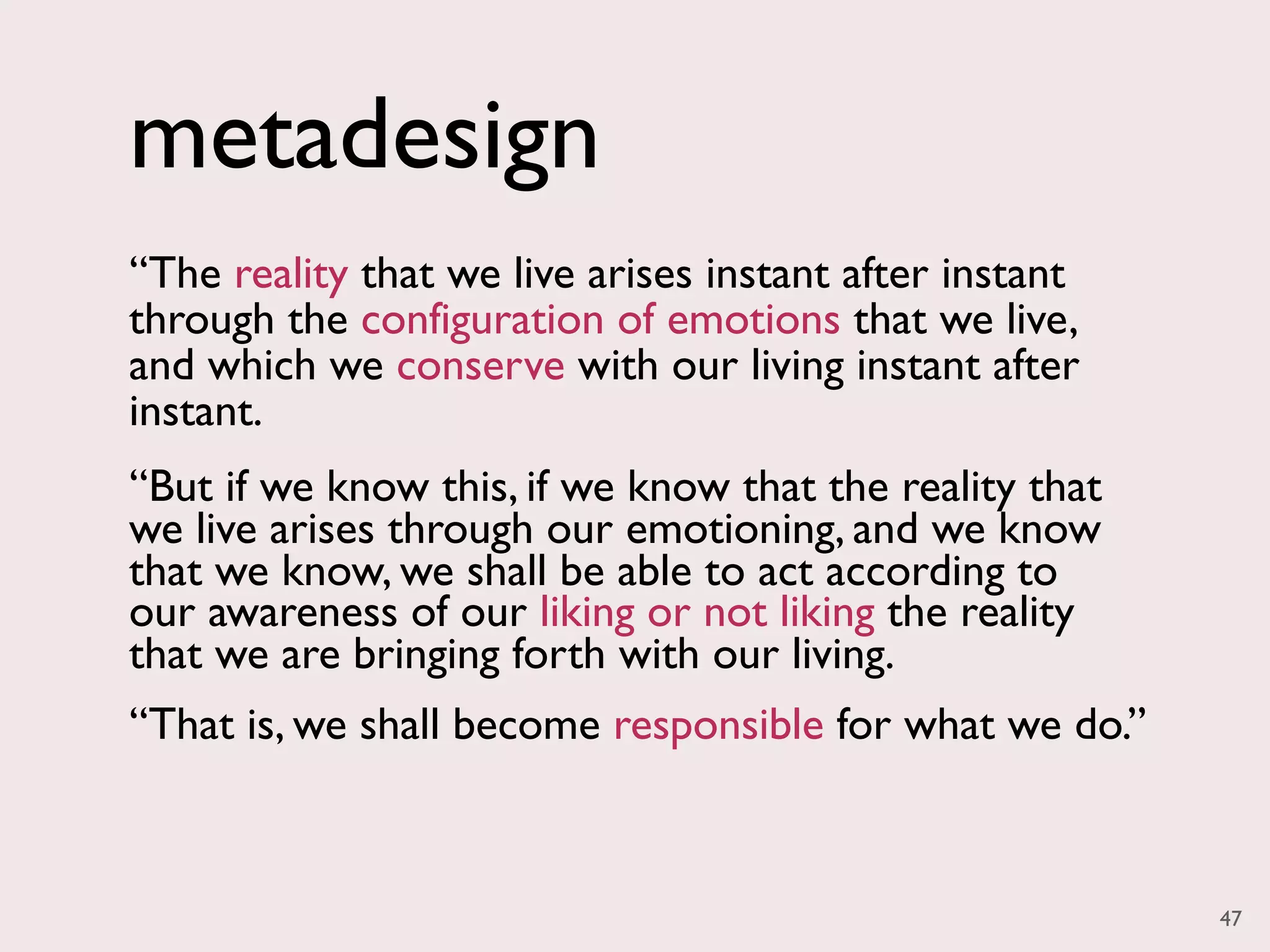 metadesign
“The reality that we live arises instant after instant
through the configuration of emotions that we live,
and which we conserve with our living instant after
instant.
“But if we know this, if we know that the reality that
we live arises through our emotioning, and we know
that we know, we shall be able to act according to
our awareness of our liking or not liking the reality
that we are bringing forth with our living.
“That is, we shall become responsible for what we do.”



                                                         47
 