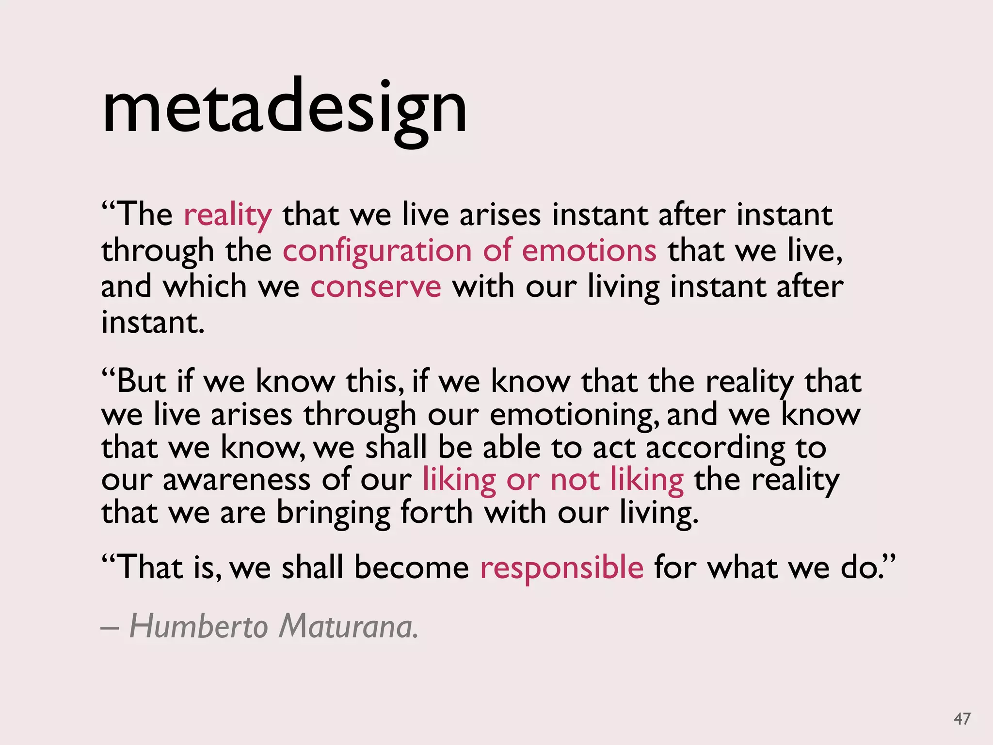 metadesign
“The reality that we live arises instant after instant
through the configuration of emotions that we live,
and which we conserve with our living instant after
instant.
“But if we know this, if we know that the reality that
we live arises through our emotioning, and we know
that we know, we shall be able to act according to
our awareness of our liking or not liking the reality
that we are bringing forth with our living.
“That is, we shall become responsible for what we do.”
– Humberto Maturana.

                                                         47
 