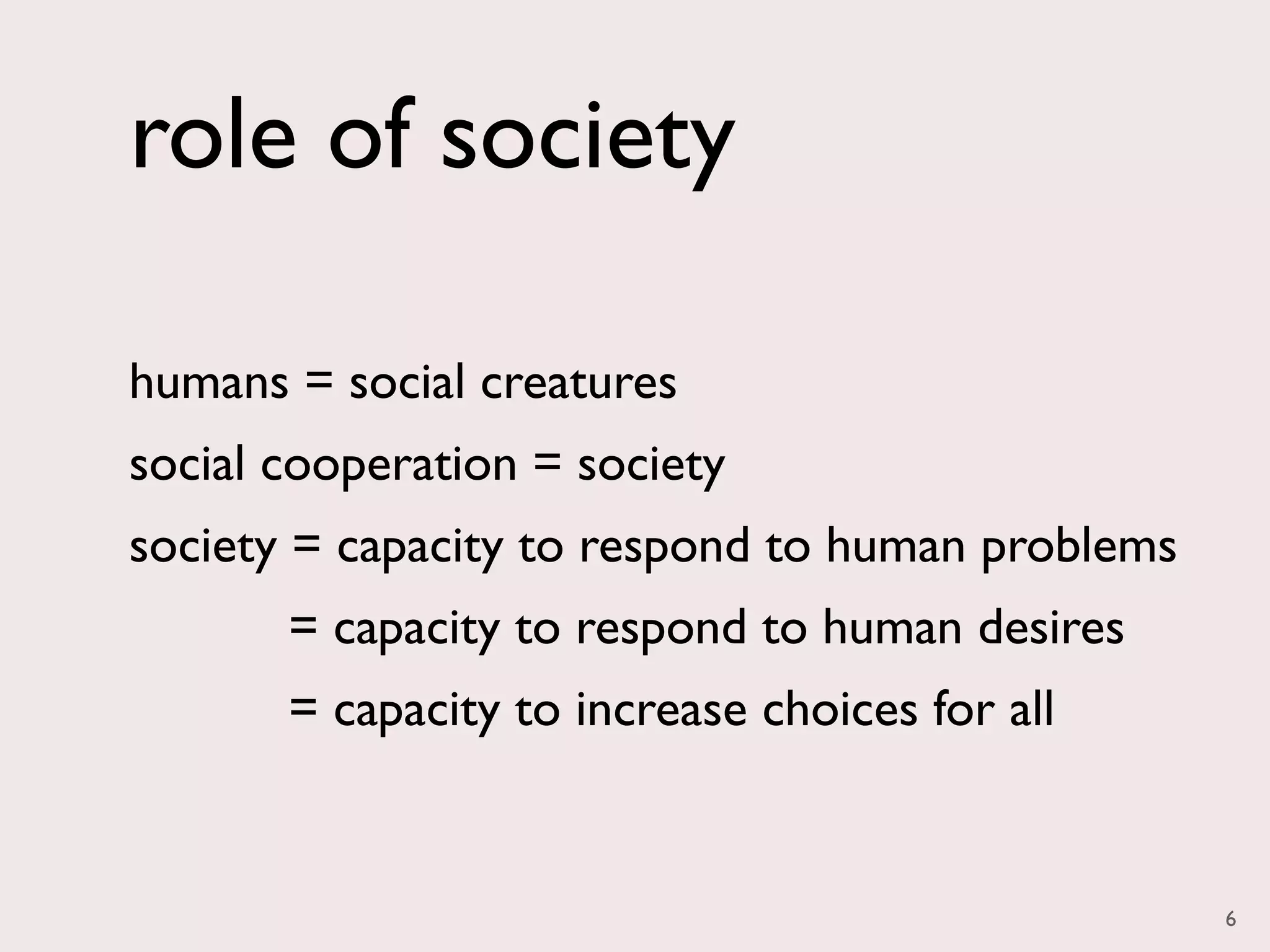 role of society

humans = social creatures
social cooperation = society
society = capacity to respond to human problems
       = capacity to respond to human desires
       = capacity to increase choices for all


                                                  6
 