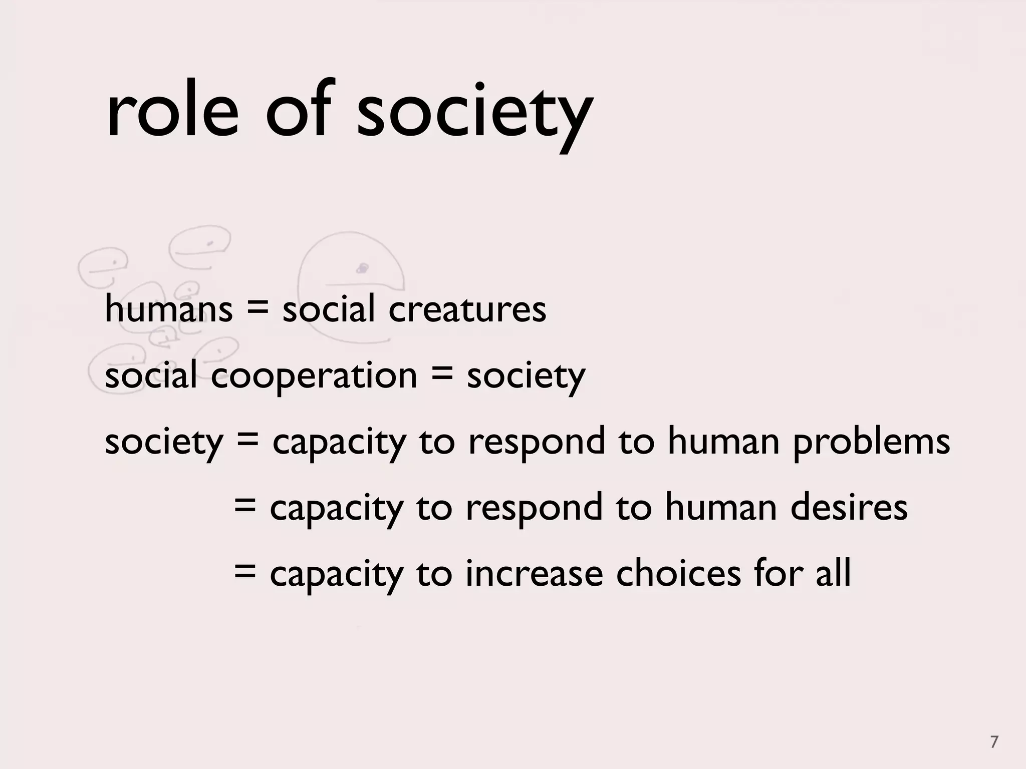 role of society

humans = social creatures
social cooperation = society
society = capacity to respond to human problems
       = capacity to respond to human desires
       = capacity to increase choices for all


                                                  7
 