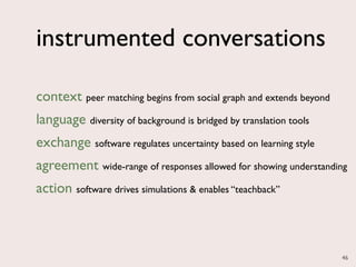 instrumented conversations

context peer matching begins from social graph and extends beyond
language diversity of background is bridged by translation tools
exchange software regulates uncertainty based on learning style
agreement wide-range of responses allowed for showing understanding
action software drives simulations & enables “teachback”



                                                                    46
 