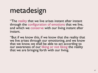 metadesign
“The reality that we live arises instant after instant
through the configuration of emotions that we live,
and which we conserve with our living instant after
instant.
“But if we know this, if we know that the reality that
we live arises through our emotioning, and we know
that we know, we shall be able to act according to
our awareness of our liking or not liking the reality
that we are bringing forth with our living.




                                                         47
 