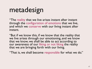 metadesign
“The reality that we live arises instant after instant
through the configuration of emotions that we live,
and which we conserve with our living instant after
instant.
“But if we know this, if we know that the reality that
we live arises through our emotioning, and we know
that we know, we shall be able to act according to
our awareness of our liking or not liking the reality
that we are bringing forth with our living.
“That is, we shall become responsible for what we do.”



                                                         47
 