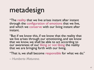 metadesign
“The reality that we live arises instant after instant
through the configuration of emotions that we live,
and which we conserve with our living instant after
instant.
“But if we know this, if we know that the reality that
we live arises through our emotioning, and we know
that we know, we shall be able to act according to
our awareness of our liking or not liking the reality
that we are bringing forth with our living.
“That is, we shall become responsible for what we do.”
– Humberto Maturana.

                                                         47
 
