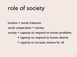 role of society

humans = social creatures
social cooperation = society
society = capacity to respond to human problems
       = capacity to respond to human desires
       = capacity to increase choices for all


                                                  6
 