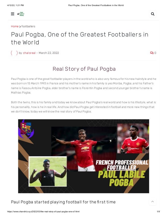 4/12/22, 1:21 PM Paul Pogba, One of the Greatest Footballers in the World
https://www.chandniz.xyz/2022/03/the-real-story-of-paul-pogba-one-of.html 1/8
Home  footballers
by chalsreal - March 22, 2022  0
Paul Pogba, One of the Greatest Footballers in
the World
 Real St ory of Paul Pogba
Paul Pogba is one of the great footballer players in the world who is also very famous for his new hairstyle and he
was born on 15 March 1993 in France and his mother's name in his family is yeo Moriba, Pogba, and his Father's
name is Fassou Antoine Pogba, elder brother's name is Florentin Pogba and second younger brother's name is
Mathias Pogba.
Both the twins, this is his family and today we know about Paul Pogba's real world and how is his lifestyle, what is
his personality, how is he in real life. And how did Paul Pogba get interested in football and more new things that
we don't know, today we will know the real story of Paul Pogba.
Paul Pogba st ar t ed playing foot ball for t he fi r st t ime
 

 