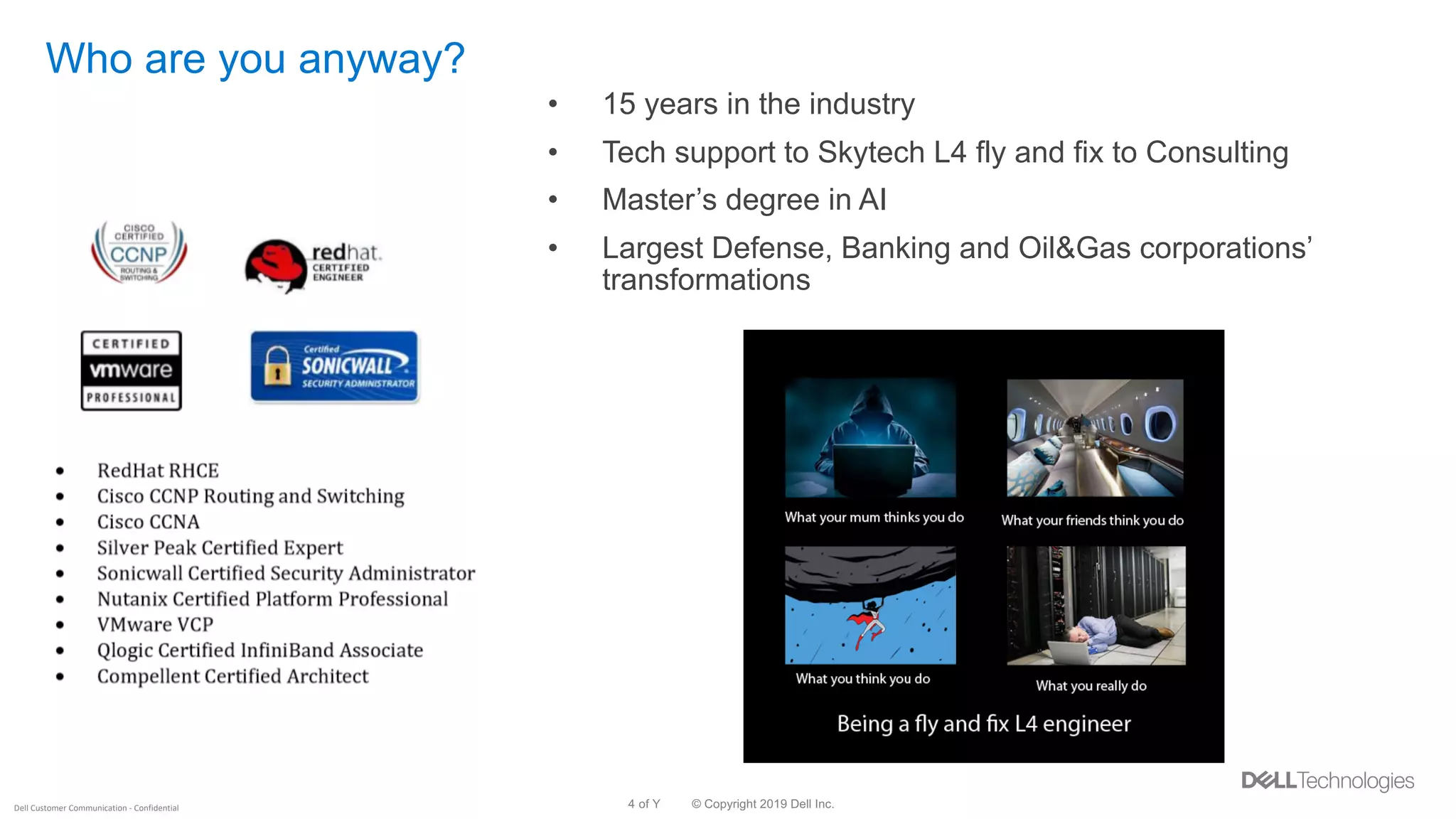 © Copyright 2019 Dell Inc.4 of YDell Customer Communication - Confidential
Who are you anyway?
• 15 years in the industry
• Tech support to Skytech L4 fly and fix to Consulting
• Master’s degree in AI
• Largest Defense, Banking and Oil&Gas corporations’
transformations
 